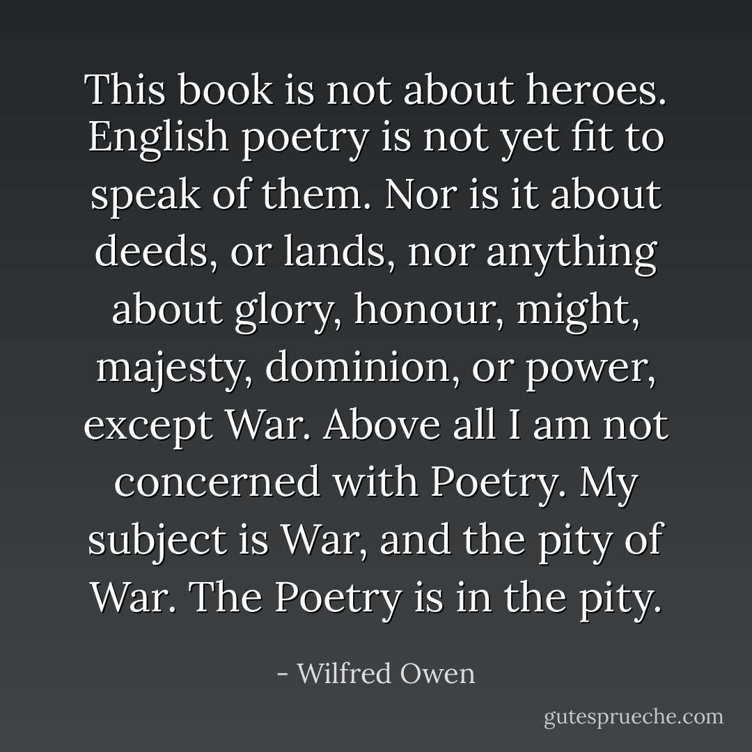 This book is not about heroes. English poetry is not yet fit to speak of them. Nor is it about deeds, or lands, nor anything about glory, honour, might, majesty, dominion, or power, except War. Above all I am not concerned with Poetry. My subject is War, and the pity of War. The Poetry is in the pity. - Wilfred Owen