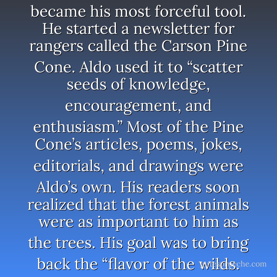 But it was Aldo’s pen that became his most forceful tool. He started a newsletter for rangers called the Carson Pine Cone. Aldo used it to “scatter seeds of knowledge, encouragement, and enthusiasm.” Most of the Pine Cone’s articles, poems, jokes, editorials, and drawings were Aldo’s own. His readers soon realized that the forest animals were as important to him as the trees. His goal was to bring back the “flavor of the wilds. - Marybeth Lorbiecki