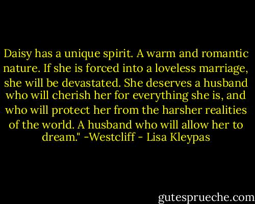 Daisy has a unique spirit. A warm and romantic nature. If she is forced into a loveless marriage, she will be devastated. She deserves a husband who will cherish her for everything she is, and who will protect her from the harsher realities of the world. A husband who will allow her to dream."<br />-Westcliff - Lisa Kleypas