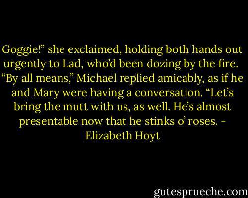Goggie!” she exclaimed, holding both hands out urgently to Lad, who’d been dozing by the fire.<br /><br />“By all means,” Michael replied amicably, as if he and Mary were having a conversation. “Let’s bring the mutt with us, as well. He’s almost presentable now that he stinks o’ roses. - Elizabeth Hoyt