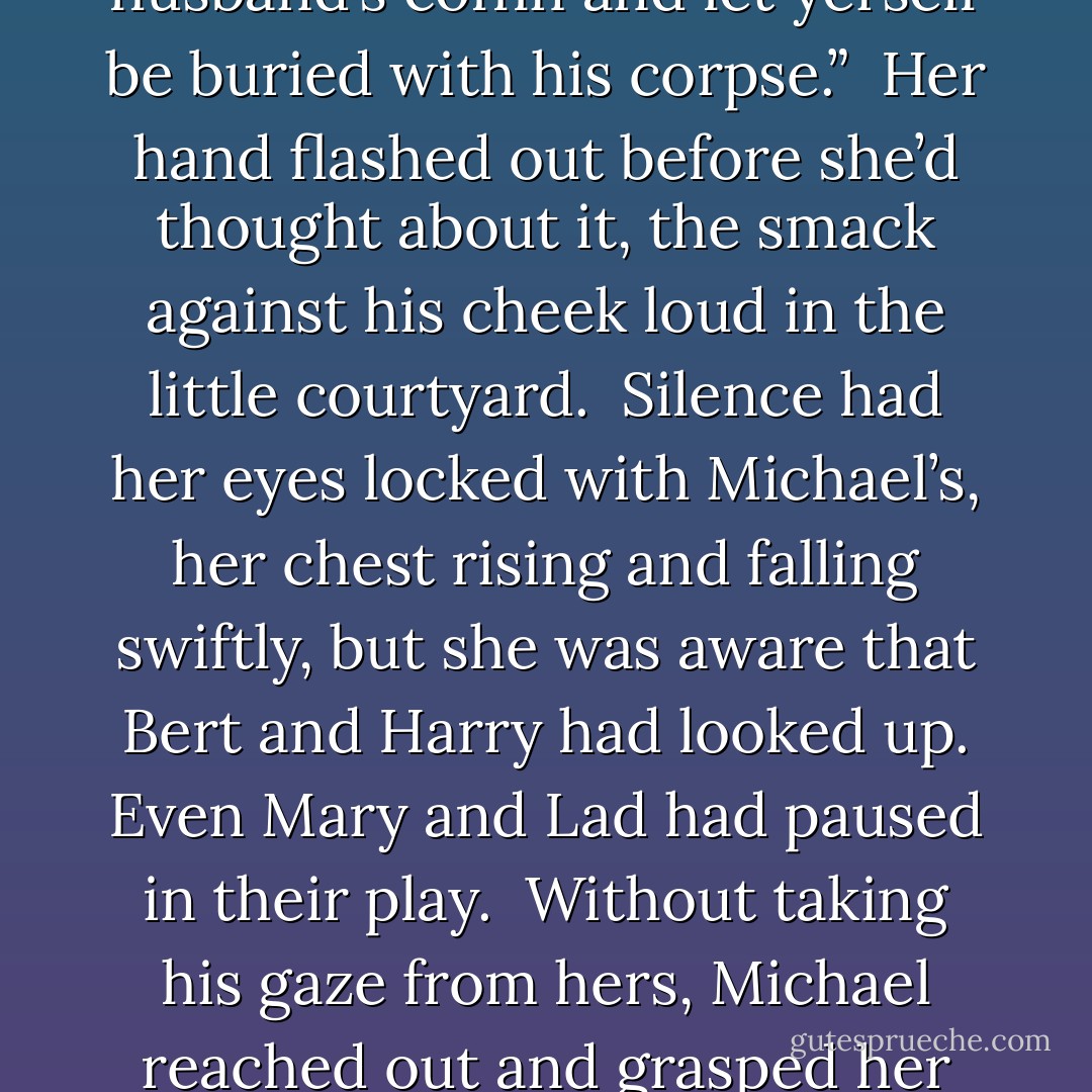 As I said, I don’t expect you to understand—”<br /><br />“And I don’t,” he cut in. “Ye ask how I can live a life that I know will end with the hangman’s noose. Well, at least I am alive. Ye might as well have climbed inside yer husband’s coffin and let yerself be buried with his corpse.”<br /><br />Her hand flashed out before she’d thought about it, the smack against his cheek loud in the little courtyard.<br /><br />Silence had her eyes locked with Michael’s, her chest rising and falling swiftly, but she was aware that Bert and Harry had looked up. Even Mary and Lad had paused in their play.<br /><br />Without taking his gaze from hers, Michael reached out and grasped her hand. He raised her hand to his lips and softly kissed the center of her palm.<br /><br />He looked at her, her hand still at his lips. “Don’t take to yer grave afore yer time, Silence, m’love. - Elizabeth Hoyt