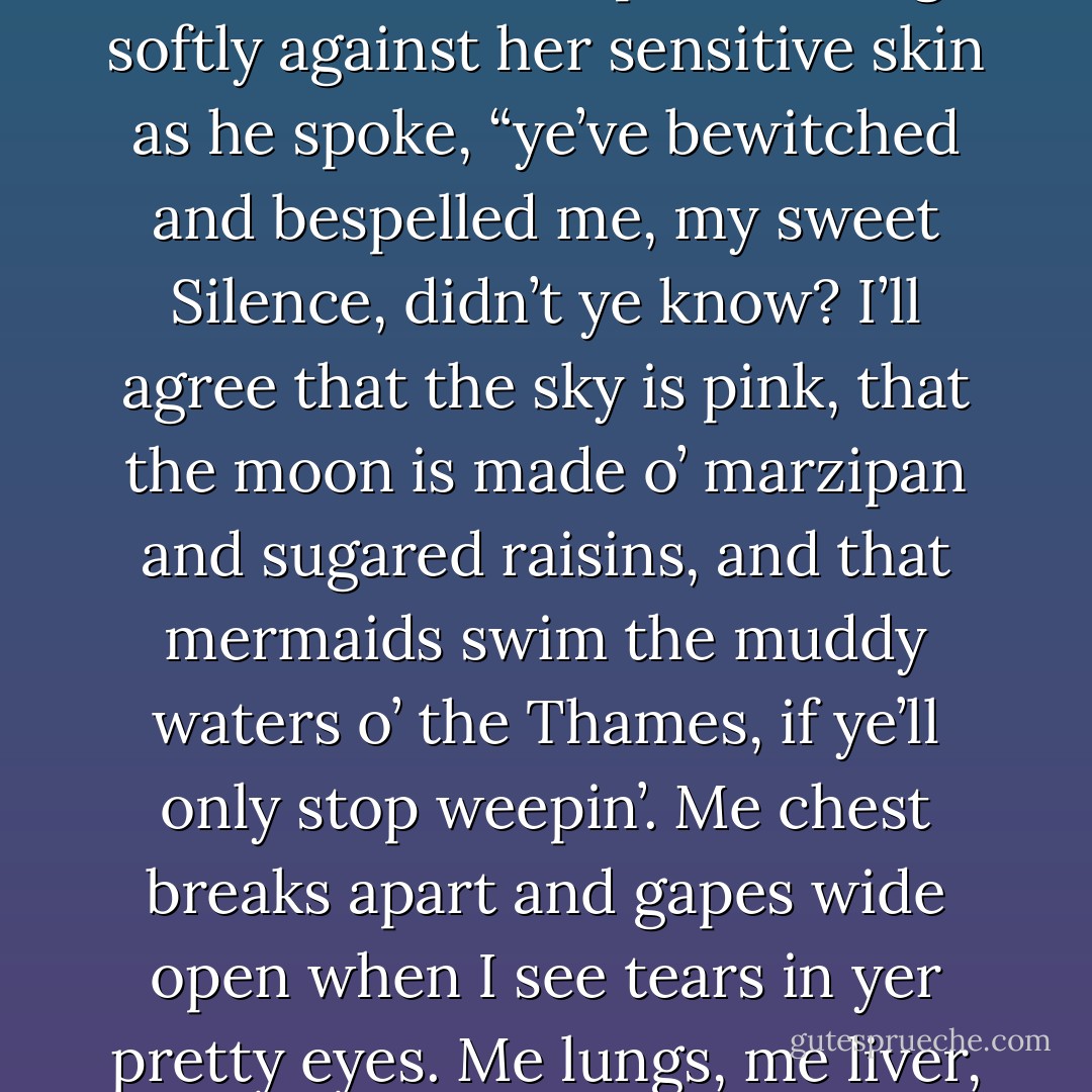 There, there, sweetin’,” he murmured into her hair.<br /><br />“He loved me, he truly did,” she gasped.<br /><br />“I know he did,” Michael said.<br /><br />“And I loved him.”<br /><br />“Mm-hmm.”<br /><br />She raised her head, glaring angrily. “You don’t even believe in love. Why are you agreeing with me?”<br /><br />He laughed.<br /><br />“Because”—he leaned down and licked at the tears on her cheeks, his lips brushing softly against her sensitive skin as he spoke, “ye’ve bewitched and bespelled me, my sweet Silence, didn’t ye know? I’ll agree that the sky is pink, that the moon is made o’ marzipan and sugared raisins, and that mermaids swim the muddy waters o’ the Thames, if ye’ll only stop weepin’. Me chest breaks apart and gapes wide open when I see tears in yer pretty eyes. Me lungs, me liver, and me heart cannot stand to be thus exposed.”<br /><br />She stopped breathing. She simply inhaled and stopped, looking at him in wonder. His lips were quirked in a mocking smile, but his eyes—his fathomless black eyes—seemed to hold a great pain as if his strong chest really had been split open. - Elizabeth Hoyt