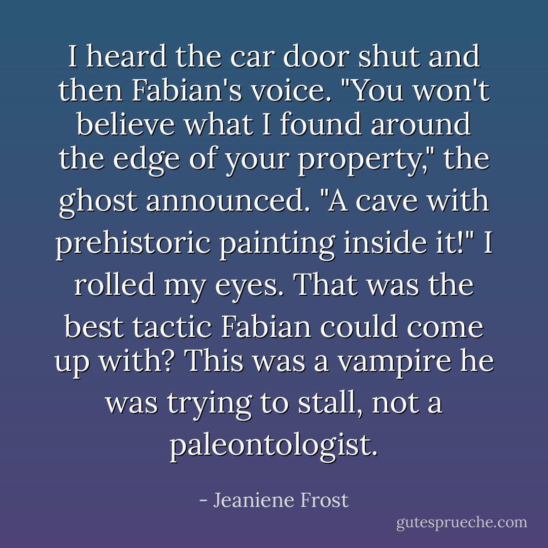 I heard the car door shut and then Fabian's voice. "You won't believe what I found around the edge of your property," the ghost announced. "A cave with prehistoric painting inside it!" I rolled my eyes. That was the best tactic Fabian could come up with? This was a vampire he was trying to stall, not a paleontologist. - Jeaniene Frost