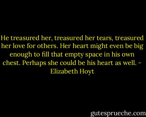He treasured her, treasured her tears, treasured her love for others. Her heart might even be big enough to fill that empty space in his own chest. Perhaps she could be his heart as well. - Elizabeth Hoyt