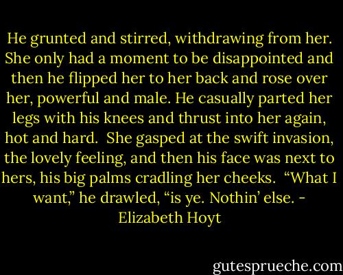 He grunted and stirred, withdrawing from her. She only had a moment to be disappointed and then he flipped her to her back and rose over her, powerful and male. He casually parted her legs with his knees and thrust into her again, hot and hard.<br /><br />She gasped at the swift invasion, the lovely feeling, and then his face was next to hers, his big palms cradling her cheeks.<br /><br />“What I want,” he drawled, “is ye. Nothin’ else. - Elizabeth Hoyt