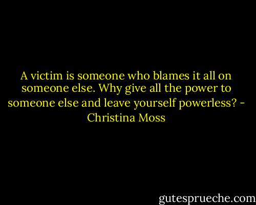 A victim is someone who blames it all on someone else. Why give all the power to someone else and leave yourself powerless? - Christina Moss
