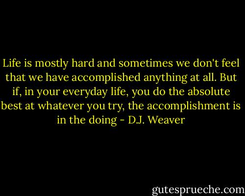 Life is mostly hard and sometimes we don't feel that we have accomplished anything at all. But if, in your everyday life, you do the absolute best at whatever you try, the accomplishment is in the doing - D.J. Weaver