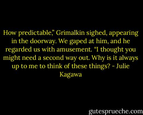 How predictable,” Grimalkin sighed, appearing in the doorway. We gaped at<br />him, and he regarded us with amusement. “I thought you might need a second way out. Why is it always up to me to think of these things? - Julie Kagawa