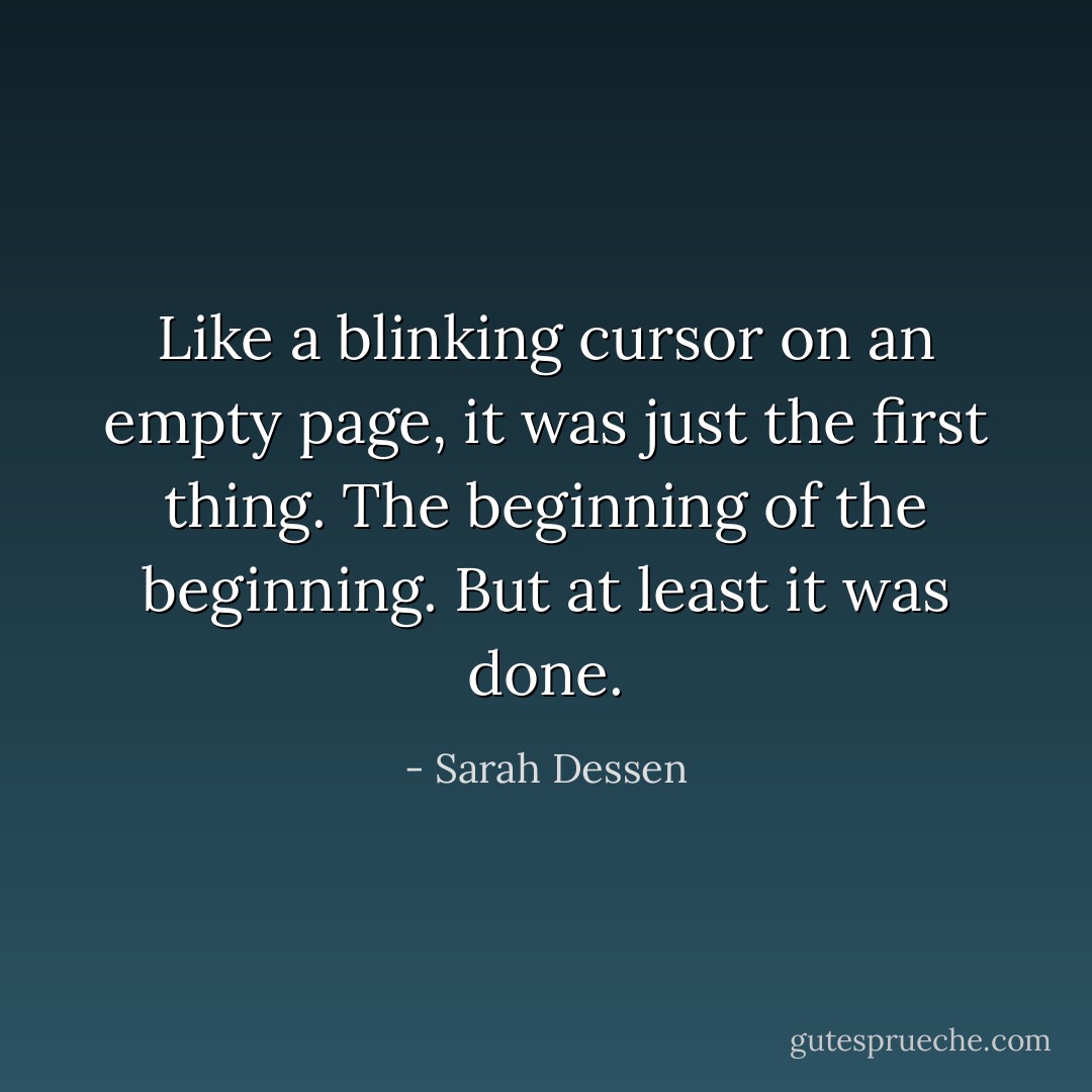 Like a blinking cursor on an empty page, it was just the first thing. The beginning of the beginning. But at least it was done. - Sarah Dessen