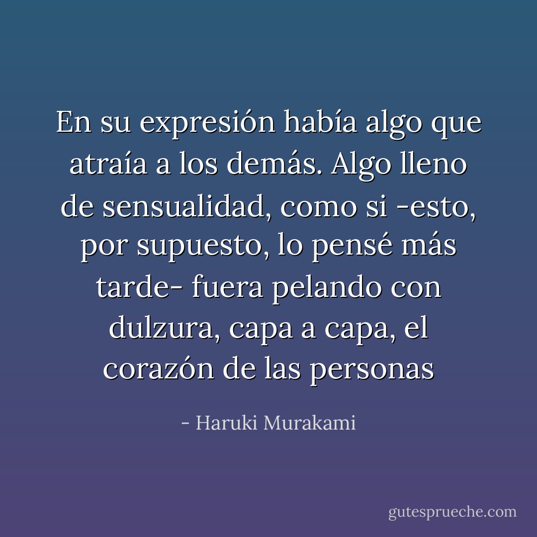 En su expresión había algo que atraía a los demás. Algo lleno de sensualidad, como si -esto, por supuesto, lo pensé más tarde- fuera pelando con dulzura, capa a capa, el corazón de las personas - Haruki Murakami