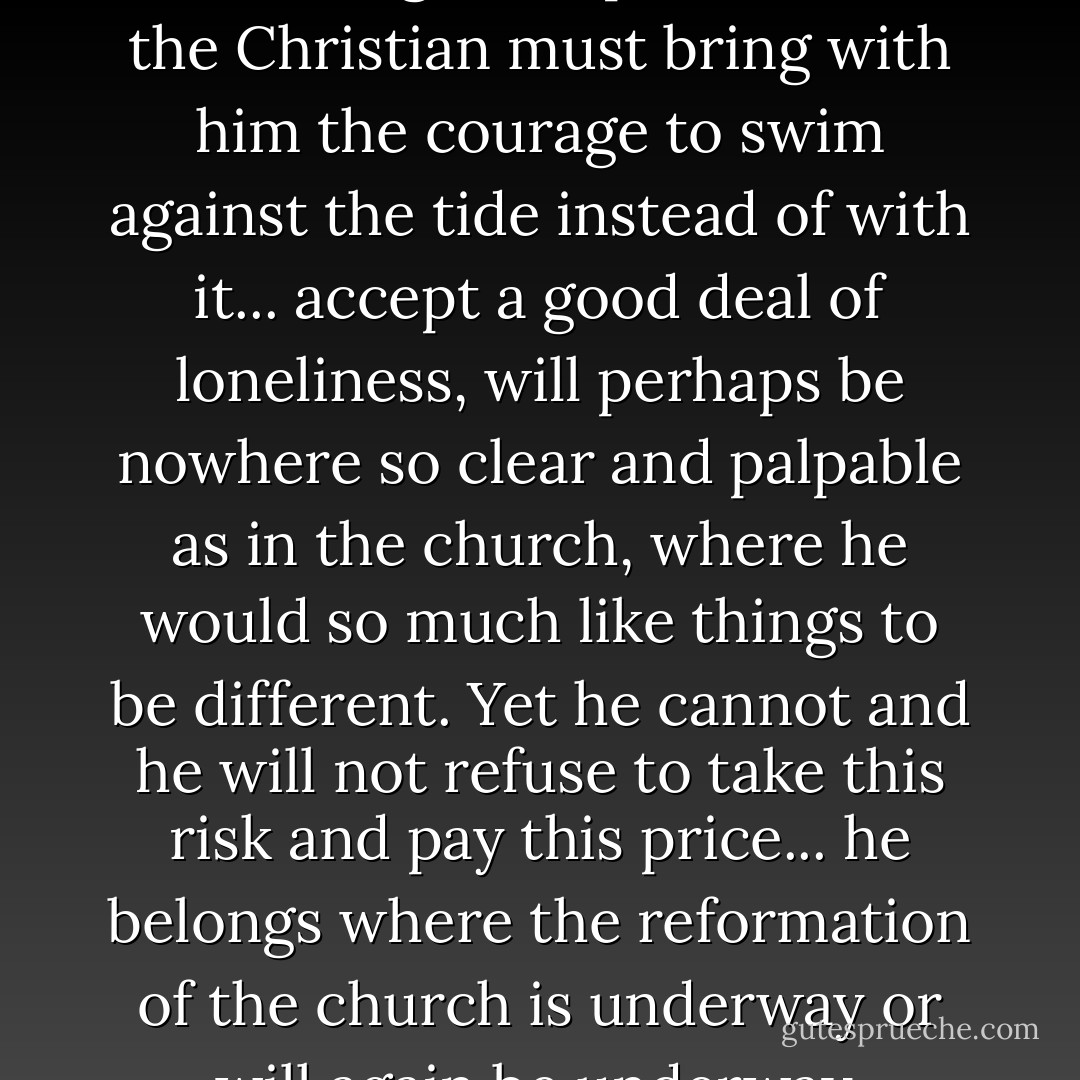 That the zeal for God's honor is also a dangerous passion, that the Christian must bring with him the courage to swim against the tide instead of with it... accept a good deal of loneliness, will perhaps be nowhere so clear and palpable as in the church, where he would so much like things to be different. Yet he cannot and he will not refuse to take this risk and pay this price... he belongs where the reformation of the church is underway or will again be underway. - Karl Barth
