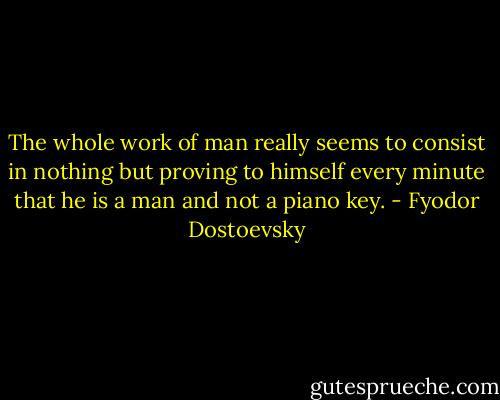 The whole work of man really seems to consist in nothing but proving to himself every minute that he is a man and not a piano key. - Fyodor Dostoevsky