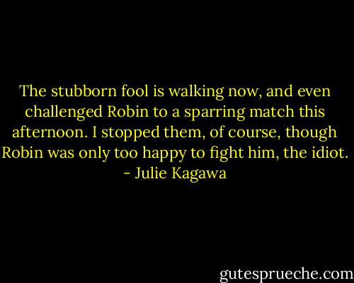The stubborn fool is walking now, and even challenged Robin to a sparring match this afternoon. I stopped them, of course, though Robin was only too happy to fight him, the idiot. - Julie Kagawa
