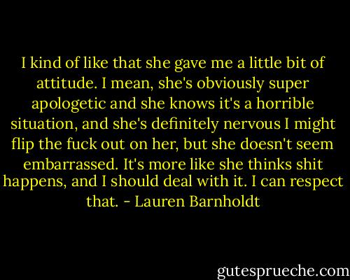 I kind of like that she gave me a little bit of attitude. I mean, she's obviously super apologetic and she knows it's a horrible situation, and she's definitely nervous I might flip the fuck out on her, but she doesn't seem embarrassed. It's more like she thinks shit happens, and I should deal with it. I can respect that. - Lauren Barnholdt