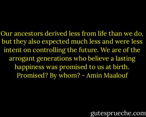 Our ancestors derived less from life than we do, but they also expected much less and were less intent on controlling the future. We are of the arrogant generations who believe a lasting happiness was promised to us at birth. Promised? By whom? - Amin Maalouf