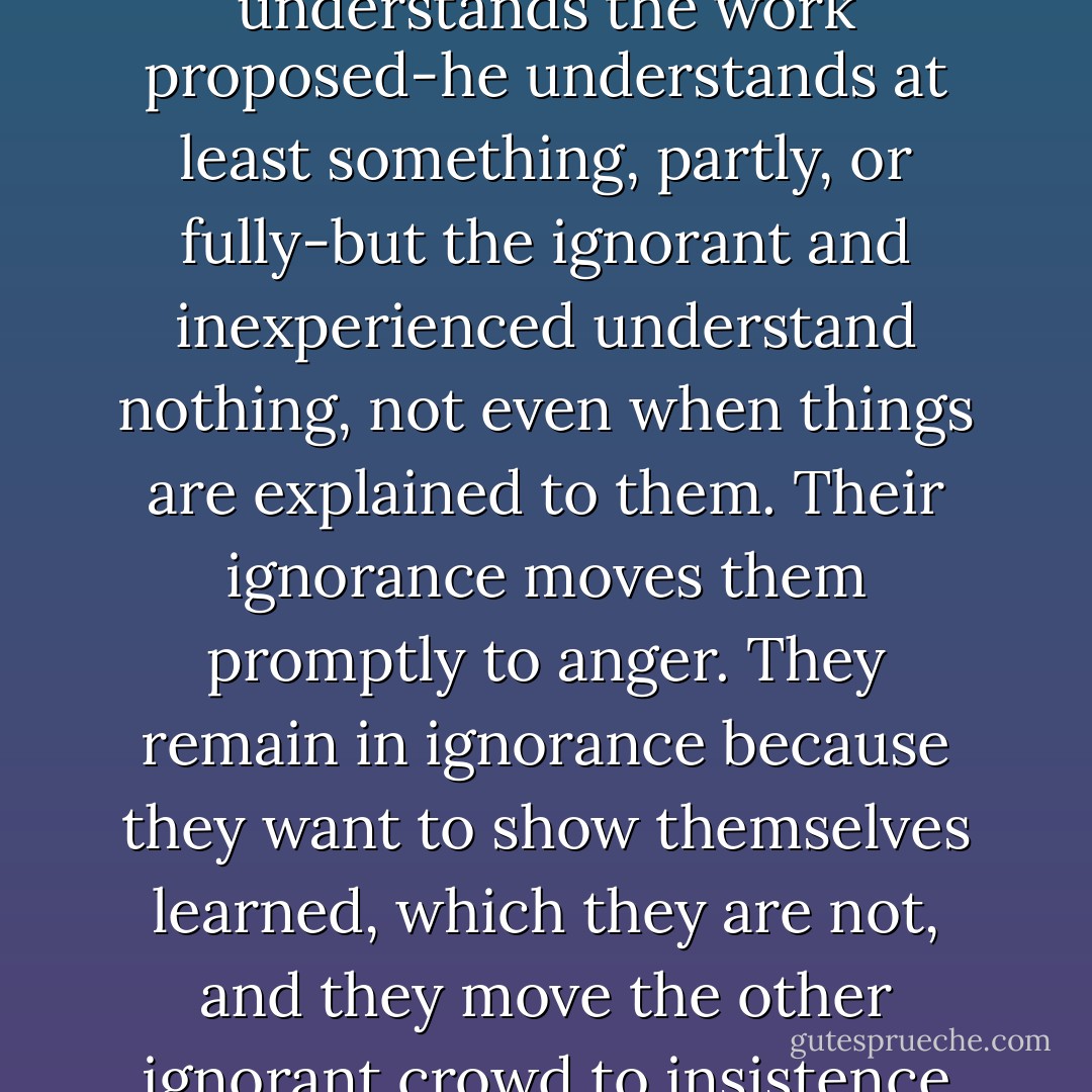 Every person wishes to know of the proposals, the learned, and the ignorant. The learned understands the work proposed-he understands at least something, partly, or fully-but the ignorant and inexperienced understand nothing, not even when things are explained to them. Their ignorance moves them promptly to anger. They remain in ignorance because they want to show themselves learned, which they are not, and they move the other ignorant crowd to insistence on its own poor waysand to scorn for those who know. - Ross King