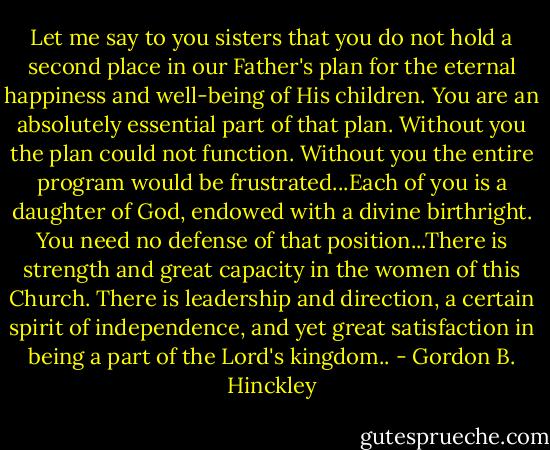 Let me say to you sisters that you do not hold a second place in our Father's plan for the eternal happiness and well-being of His children. You are an absolutely essential part of that plan. Without you the plan could not function. Without you the entire program would be frustrated...Each of you is a daughter of God, endowed with a divine birthright. You need no defense of that position...There is strength and great capacity in the women of this Church. There is leadership and direction, a certain spirit of independence, and yet great satisfaction in being a part of the Lord's kingdom.. - Gordon B. Hinckley