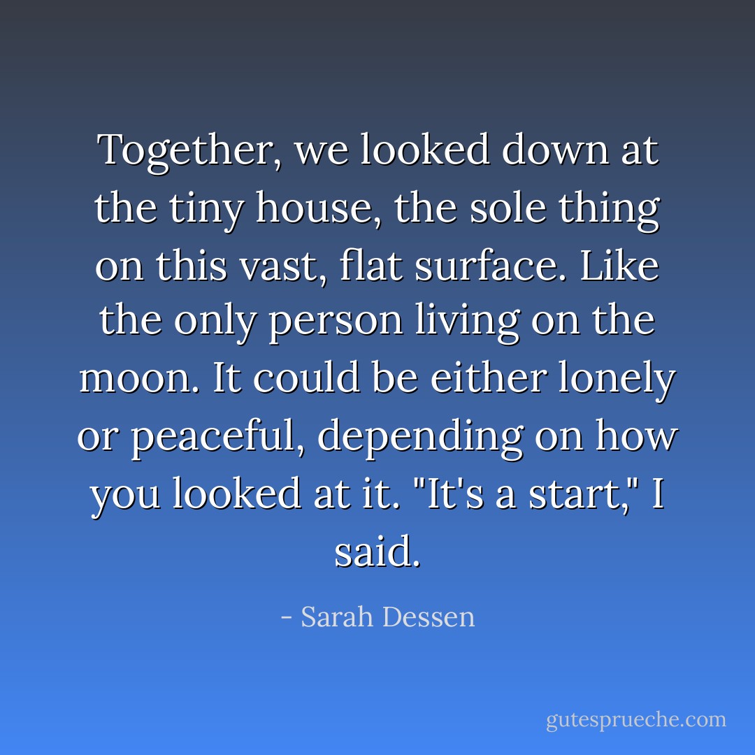 Together, we looked down at the tiny house, the sole thing on this vast, flat surface. Like the only person living on the moon. It could be either lonely or peaceful, depending on how you looked at it. "It's a start," I said. - Sarah Dessen
