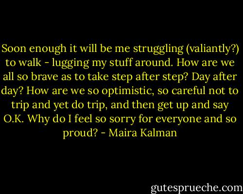 Soon enough it will be me struggling (valiantly?) to walk - lugging my stuff around. How are we all so brave as to take step after step? Day after day? How are we so optimistic, so careful not to trip and yet do trip, and then get up and say O.K. Why do I feel so sorry for everyone and so proud? - Maira Kalman