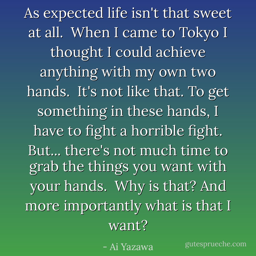 As expected life isn't that sweet at all. <br />When I came to Tokyo I thought I could achieve anything with my own two hands. <br />It's not like that. To get something in these hands, I have to fight a horrible fight. But... there's not much time to grab the things you want with your hands. <br />Why is that?<br />And more importantly what is that I want? - Ai Yazawa