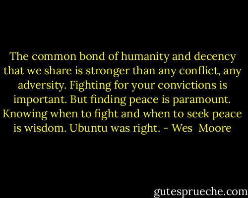 The common bond of humanity and decency that we share is stronger than any conflict, any adversity. Fighting for your convictions is important. But finding peace is paramount. Knowing when to fight and when to seek peace is wisdom. Ubuntu was right. - Wes  Moore