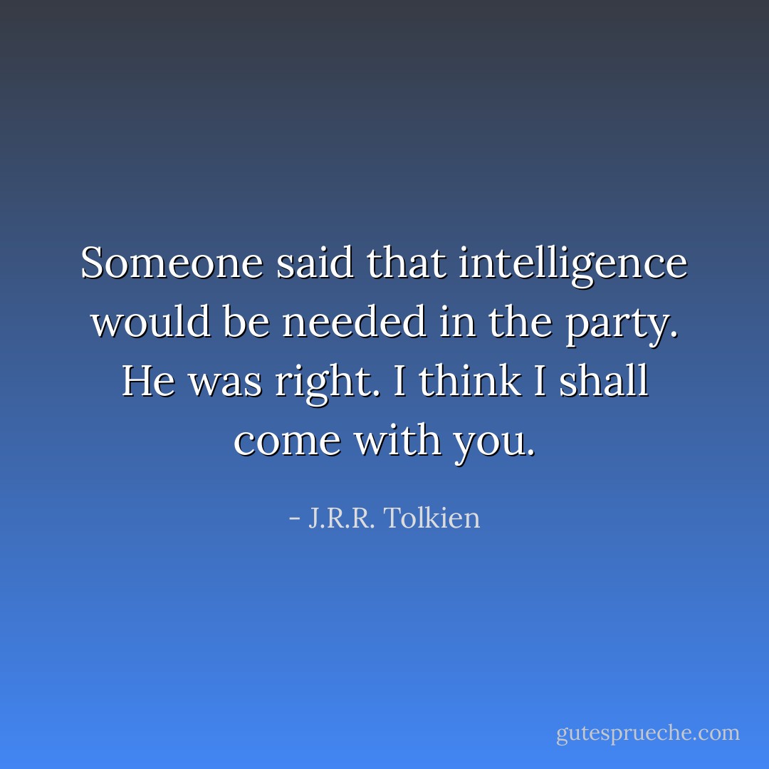 Someone said that intelligence would be needed in the party. He was right. I think I shall come with you. - J.R.R. Tolkien