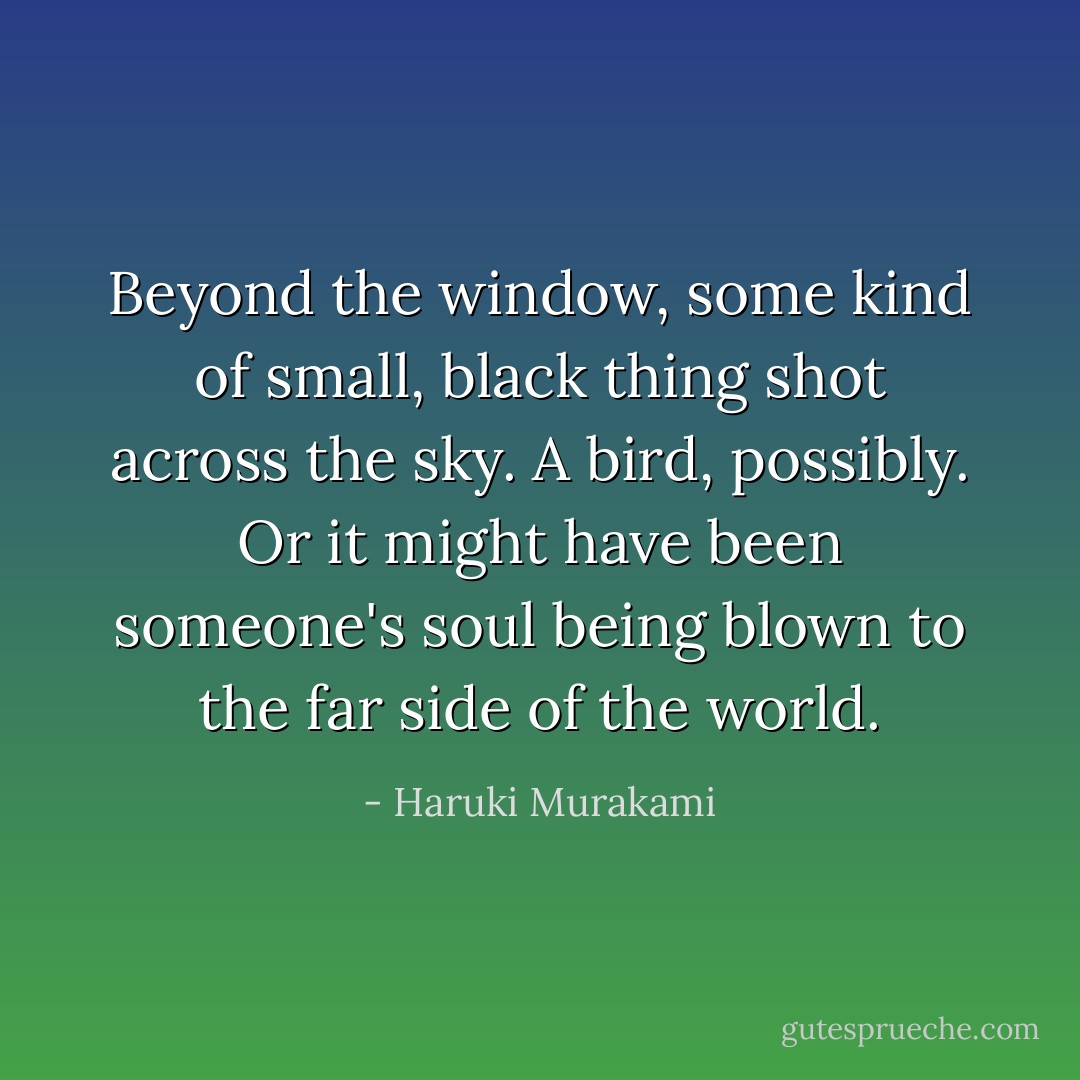 Beyond the window, some kind of small, black thing shot across the sky. A bird, possibly. Or it might have been someone's soul being blown to the far side of the world. - Haruki Murakami