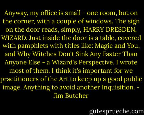 Anyway, my office is small - one room, but on the corner, with a couple of windows. The sign on the door reads, simply, HARRY DRESDEN, WIZARD. Just inside the door is a table, covered with pamphlets with titles like: Magic and You, and Why Witches Don't Sink Any Faster Than Anyone Else - a Wizard's Perspective. I wrote most of them. I think it's important for we practitioners of the Art to keep up a good public image. Anything to avoid another Inquisition. - Jim Butcher