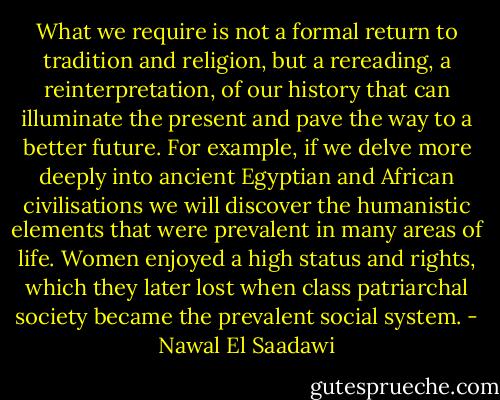 What we require is not a formal return to tradition and religion, but a rereading, a reinterpretation, of our history that can illuminate the present and pave the way to a better future. For example, if we delve more deeply into ancient Egyptian and African civilisations we will discover the humanistic elements that were prevalent in many areas of life. Women enjoyed a high status and rights, which they later lost when class patriarchal society became the prevalent social system. - Nawal El Saadawi