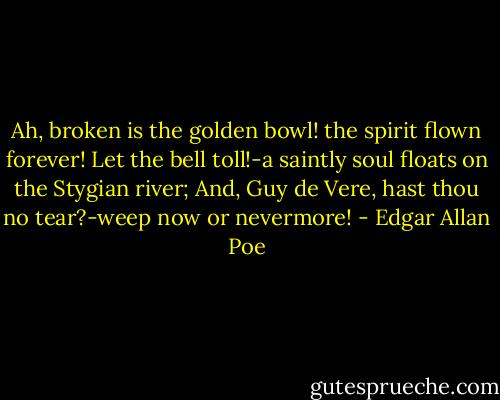 Ah, broken is the golden bowl! the spirit flown forever!<br />Let the bell toll!-a saintly soul floats on the Stygian river;<br />And, Guy de Vere, hast thou no tear?-weep now or nevermore! - Edgar Allan Poe