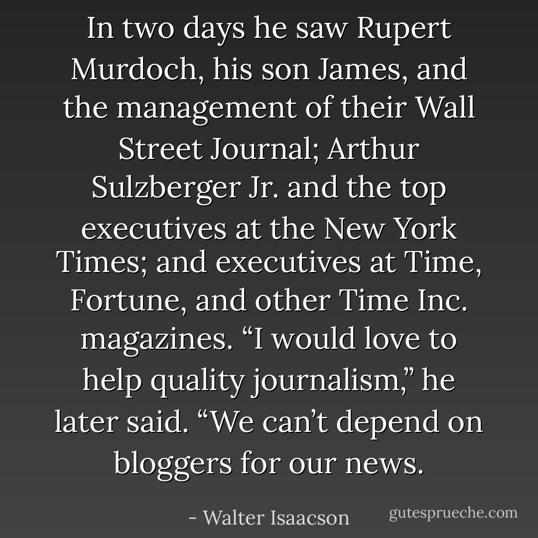 In two days he saw Rupert Murdoch, his son James, and the management of their Wall Street Journal; Arthur Sulzberger Jr. and the top executives at the New York Times; and executives at Time, Fortune, and other Time Inc. magazines. “I would love to help quality journalism,” he later said. “We can’t depend on bloggers for our news. - Walter Isaacson