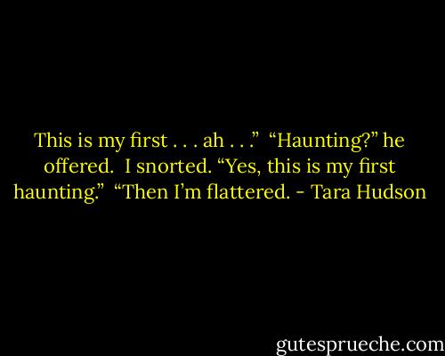 This is my first . . . ah . . .” <br />“Haunting?” he offered. <br />I snorted. “Yes, this is my first haunting.” <br />“Then I’m flattered. - Tara Hudson