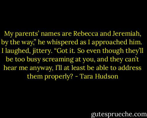My parents’ names are Rebecca and Jeremiah, by the way,” he whispered as I approached him.<br /> I laughed, jittery. “Got it. So even though they’ll be too busy screaming at you, and they can’t hear me anyway, I’ll at least be able to address them properly? - Tara Hudson