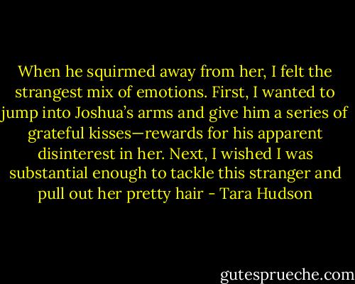 When he squirmed away from her, I felt the strangest mix of emotions. First, I wanted to jump into Joshua’s arms and give him a series of grateful kisses—rewards for his apparent disinterest in her. Next, I wished I was substantial enough to tackle this stranger and pull out her pretty hair - Tara Hudson