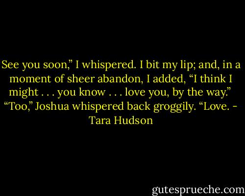 See you soon,” I whispered. I bit my lip; and, in a moment of sheer abandon, I added, “I think I might . . . you know . . . love you, by the way.”<br /> “Too,” Joshua whispered back groggily. “Love. - Tara Hudson