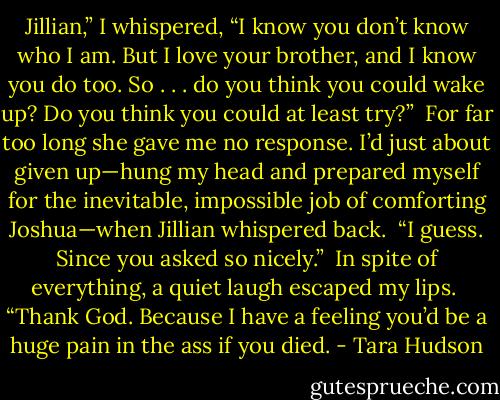 Jillian,” I whispered, “I know you don’t know who I am. But I love your brother, and I know you do too. So . . . do you think you could wake up? Do you think you could at least try?”<br /> For far too long she gave me no response. I’d just about given up—hung my head and prepared myself for the inevitable, impossible job of comforting Joshua—when Jillian whispered back. <br />“I guess. Since you asked so nicely.” <br />In spite of everything, a quiet laugh escaped my lips.<br /> “Thank God. Because I have a feeling you’d be a huge pain in the ass if you died. - Tara Hudson
