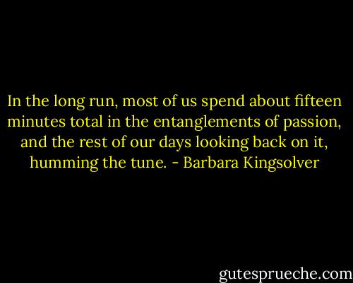 In the long run, most of us spend about fifteen minutes total in the entanglements of passion, and the rest of our days looking back on it, humming the tune. - Barbara Kingsolver