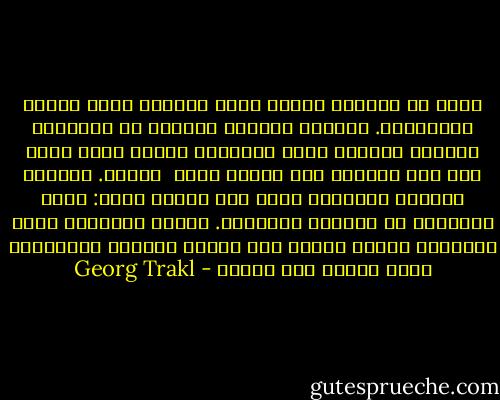 قلبي في المساء<br />عندما يأتي المساء تسمع صيحات الخفافيش.<br />حصانان أسودان مقيدان في المرعى،<br />القيقب الأحمر يحدث حفيفاً،<br />الشخص الذي يمشي على طول الطريق يرى أمامه حانة<br /> صغيرة.<br />البندق والخمر الجديدة لهما طعم لذيذ،<br />لذيذ: ترنح السكران في الغابة الداجية.<br />أجراس القرية، مؤلم سماعها، يتردد صداها عبر أغصان<br />التنوب السوداء،<br />ندىً يتشكل على الوجه - Georg Trakl
