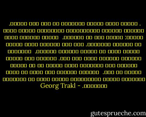 .<br />الشمس<br />تشرق الشمس الذهبية كل يوم على التلة. <br />الأيكة جميلة، والحيوانات المتوحشة كذلك،<br />أيضا الرجل: صيادا كان أو مزارعا.<br /><br />السمك الأحمر يقفز في البركة الخضراء.<br />تحت قبة السماء<br />صياد السمك يسافر برفق في زورقه الأزرق الصغير.<br /><br />البذرة، عناقيد العنب، تنضج على مهل.<br />وعندما يصل اليوم الهادئ إلى نهايته،<br />تكون تهيئة كل من الخير والشر قد تمت.<br /><br />وبحلول الليل،<br />دون أدنى شك يرفع المسافر جفنيه الثقيلين،<br />الشمس تهرب من الوديان الكئيبة. - Georg Trakl
