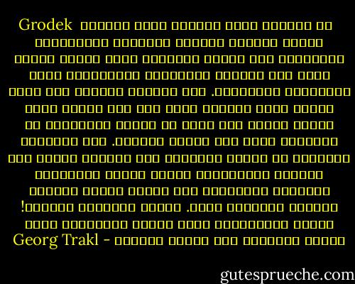 Grodek<br /><br />في المساء غابة الخريف ملآى بأصوات<br />أسلحة الموت، الحقول الذهبية<br />والبحيرات الزرقاء، عبر الشمس المظلمة<br />التي تغرب، الليل يجمع فيه<br />مجندون يحتضرون، الحيوانات تصرخ<br />بأفواهها المنفجرة.<br />حتى الغيمة حمراء، حيث الله غاضب،<br />الدم المراق نفسه وصل إلى بيته، بصمت<br />يحشد، رباطة جأش مارس في قيعان الصفصاف،<br />كل الطرقات تمتد إلى القبر الأسود.<br />تحت الأغصان الذهبية في الليل والنجوم<br />أخت الظلال تترنح عبر الأيكة المنكمشة،<br />لتحيي أرواح الأبطال، برؤوسهم المدماة،<br />ومن القصب أصوات مزامير الخريف الكئيبة تعلو.<br />أيتها المصيبة الأبية! مذبحك البرونزي،<br />شعلة الروح الملتهبة لقمت اليوم بالمزيد من،<br />أحفاد مقبلون - Georg Trakl