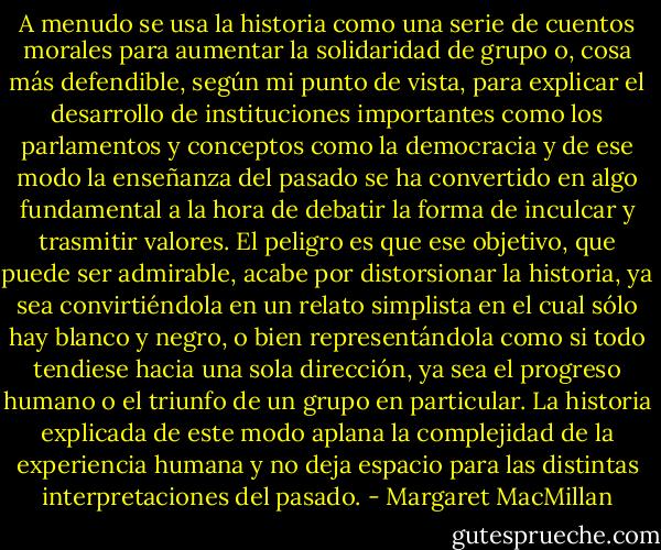 A menudo se usa la historia como una serie de cuentos morales para aumentar la solidaridad de grupo o, cosa más defendible, según mi punto de vista, para explicar el desarrollo de instituciones importantes como los parlamentos y conceptos como la democracia y de ese modo la enseñanza del pasado se ha convertido en algo fundamental a la hora de debatir la forma de inculcar y trasmitir valores. El peligro es que ese objetivo, que puede ser admirable, acabe por distorsionar la historia, ya sea convirtiéndola en un relato simplista en el cual sólo hay blanco y negro, o bien representándola como si todo tendiese hacia una sola dirección, ya sea el progreso humano o el triunfo de un grupo en particular. La historia explicada de este modo aplana la complejidad de la experiencia humana y no deja espacio para las distintas interpretaciones del pasado. - Margaret MacMillan