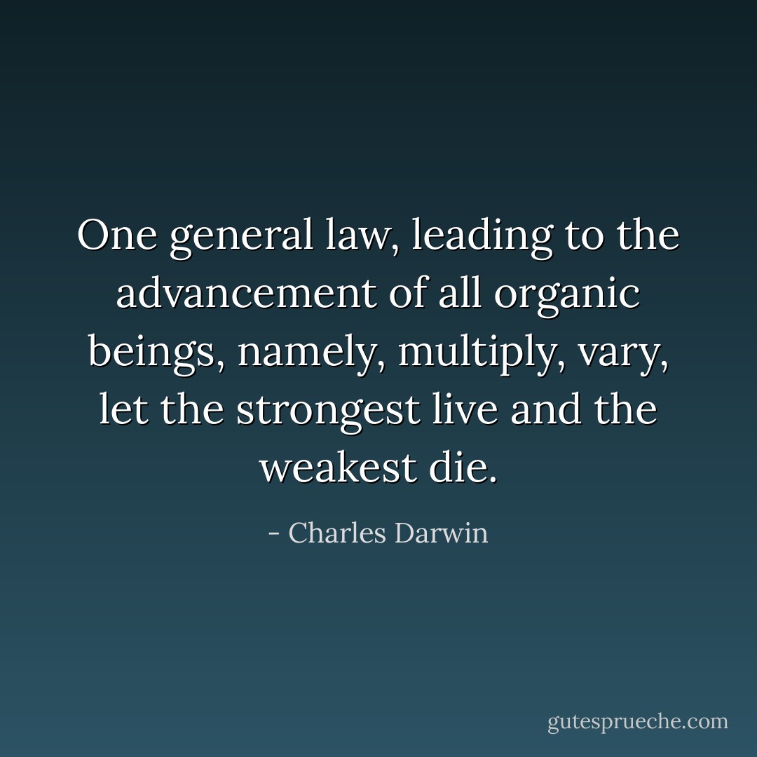 One general law, leading to the advancement of all organic beings, namely, multiply, vary, let the strongest live and the weakest die. - Charles Darwin