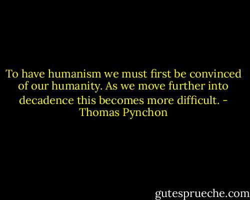 To have humanism we must first be convinced of our humanity. As we move further into decadence this becomes more difficult. - Thomas Pynchon