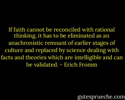 If faith cannot be reconciled with rational thinking, it has to be eliminated as an anachronistic remnant of earlier stages of culture and replaced by science dealing with facts and theories which are intelligible and can be validated. - Erich Fromm