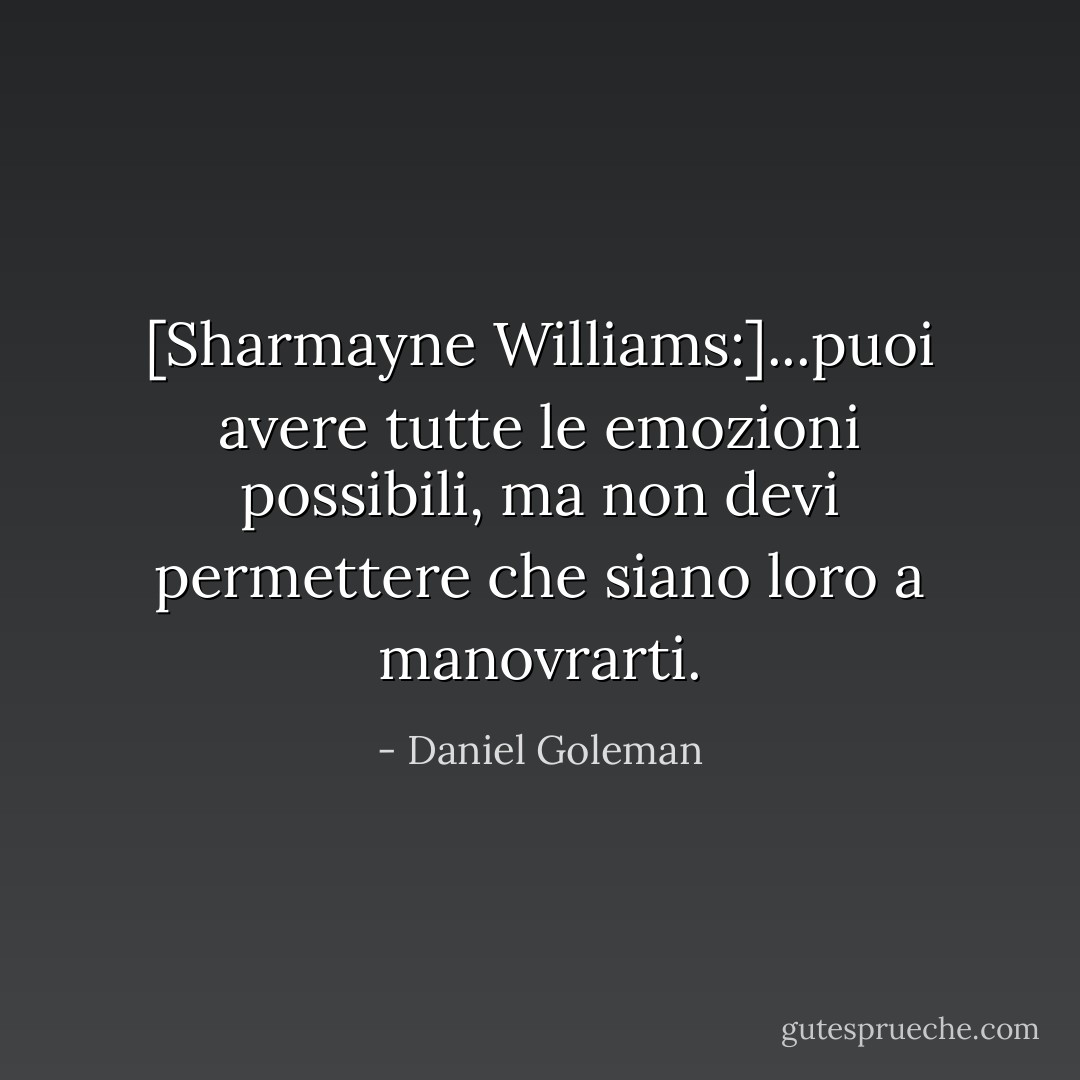 [Sharmayne Williams:]...puoi avere tutte le emozioni possibili, ma non devi permettere che siano loro a manovrarti. - Daniel Goleman