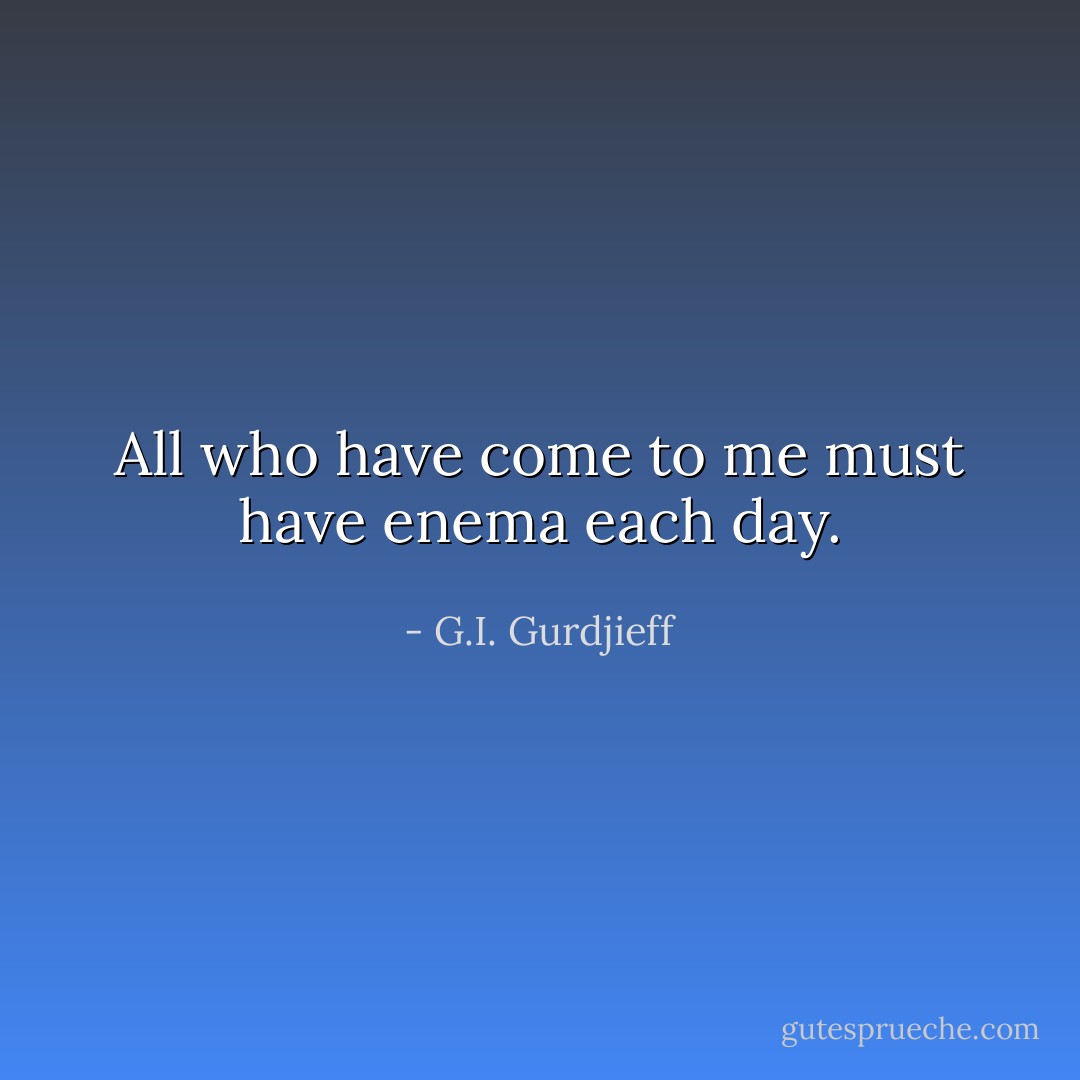 All who have come to me must have enema each day. - G.I. Gurdjieff