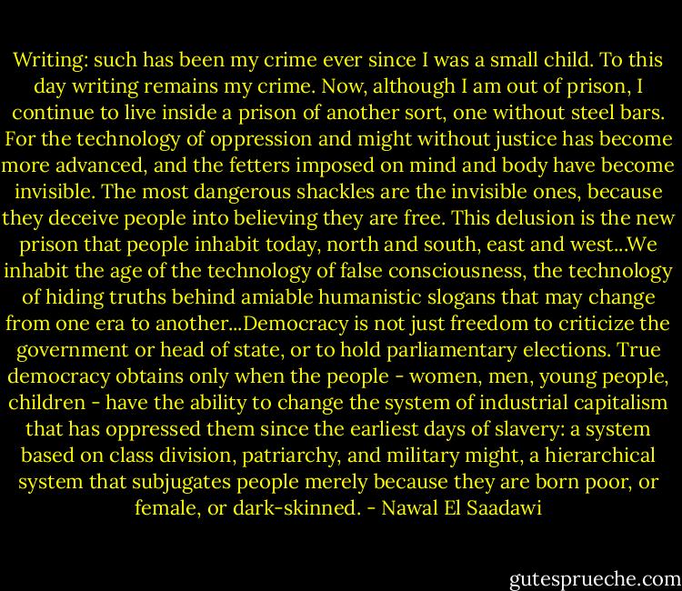 Writing: such has been my crime ever since I was a small child. To this day writing remains my crime. Now, although I am out of prison, I continue to live inside a prison of another sort, one without steel bars. For the technology of oppression and might without justice has become more advanced, and the fetters imposed on mind and body have become invisible. The most dangerous shackles are the invisible ones, because they deceive people into believing they are free. This delusion is the new prison that people inhabit today, north and south, east and west...We inhabit the age of the technology of false consciousness, the technology of hiding truths behind amiable humanistic slogans that may change from one era to another...Democracy is not just freedom to criticize the government or head of state, or to hold parliamentary elections. True democracy obtains only when the people - women, men, young people, children - have the ability to change the system of industrial capitalism that has oppressed them since the earliest days of slavery: a system based on class division, patriarchy, and military might, a hierarchical system that subjugates people merely because they are born poor, or female, or dark-skinned. - Nawal El Saadawi