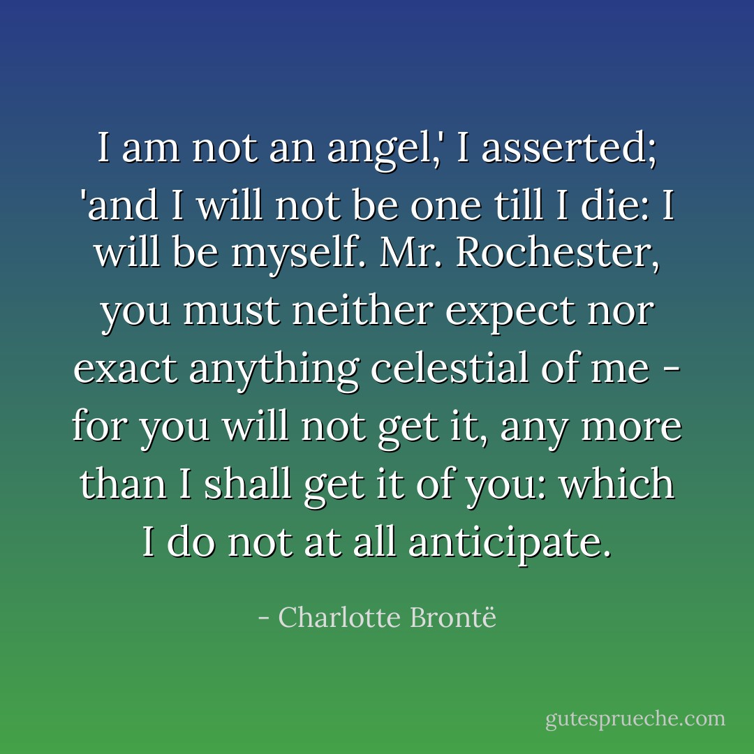 I am not an angel,' I asserted; 'and I will not be one till I die: I will be myself. Mr. Rochester, you must neither expect nor exact anything celestial of me - for you will not get it, any more than I shall get it of you: which I do not at all anticipate. - Charlotte Brontë