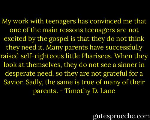 My work with teenagers has convinced me that one of the main reasons teenagers are not excited by the gospel is that they do not think they need it. Many parents have successfully raised self-righteous little Pharisees. When they look at themselves, they do not see a sinner in desperate need, so they are not grateful for a Savior. Sadly, the same is true of many of their parents. - Timothy D. Lane
