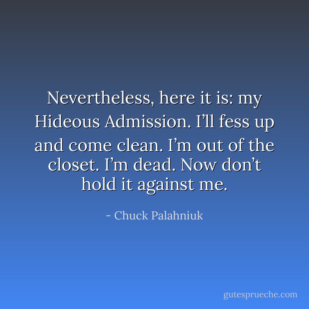 Nevertheless, here it is: my Hideous Admission. I’ll fess up and come clean. I’m out of the closet. I’m dead. Now don’t hold it against me. - Chuck Palahniuk